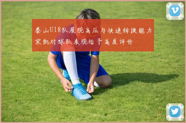 泰山U18队展现高压与快速转换能力宋凯对球队表现给予高度评价