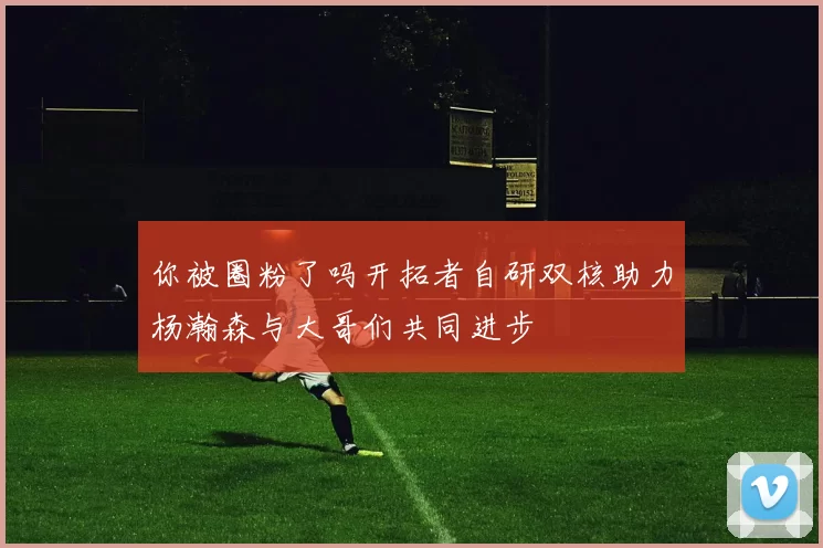 你被圈粉了吗开拓者自研双核助力杨瀚森与大哥们共同进步
