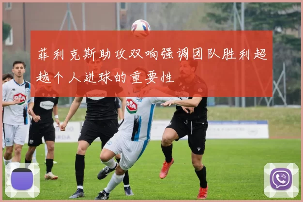 菲利克斯助攻双响强调团队胜利超越个人进球的重要性