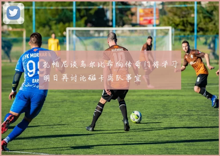 孔帕尼谈乌尔比希向传奇门将学习明日再讨论磁卡离队事宜