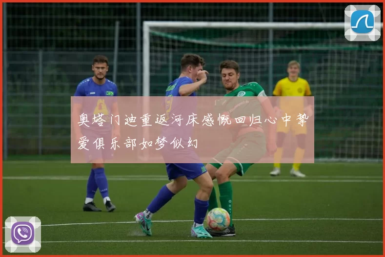 奥塔门迪重返河床感慨回归心中挚爱俱乐部如梦似幻